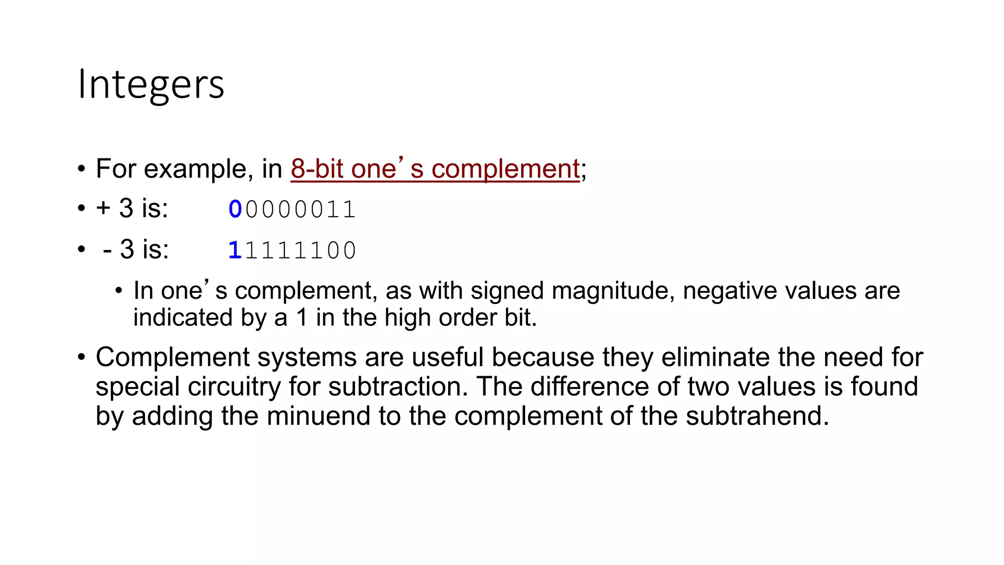 Integers
• For example, in 8-bit one’s complement;
• + 3 is: 00000011
• - 3 is: 11111100
• In one’s complement, as with signed magnitude, negative values are
indicated by a 1 in the high order bit.
• Complement systems are useful because they eliminate the need for
special circuitry for subtraction. The difference of two values is found
by adding the minuend to the complement of the subtrahend.
 