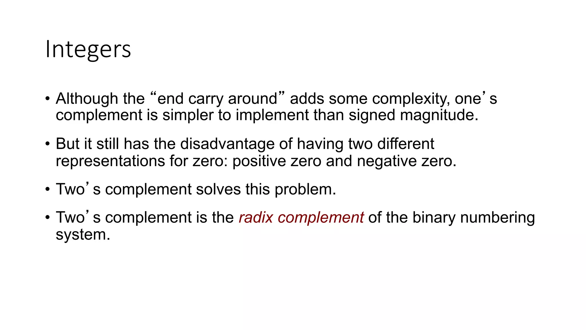 Integers
• Although the “end carry around” adds some complexity, one’s
complement is simpler to implement than signed magnitude.
• But it still has the disadvantage of having two different
representations for zero: positive zero and negative zero.
• Two’s complement solves this problem.
• Two’s complement is the radix complement of the binary numbering
system.
 
