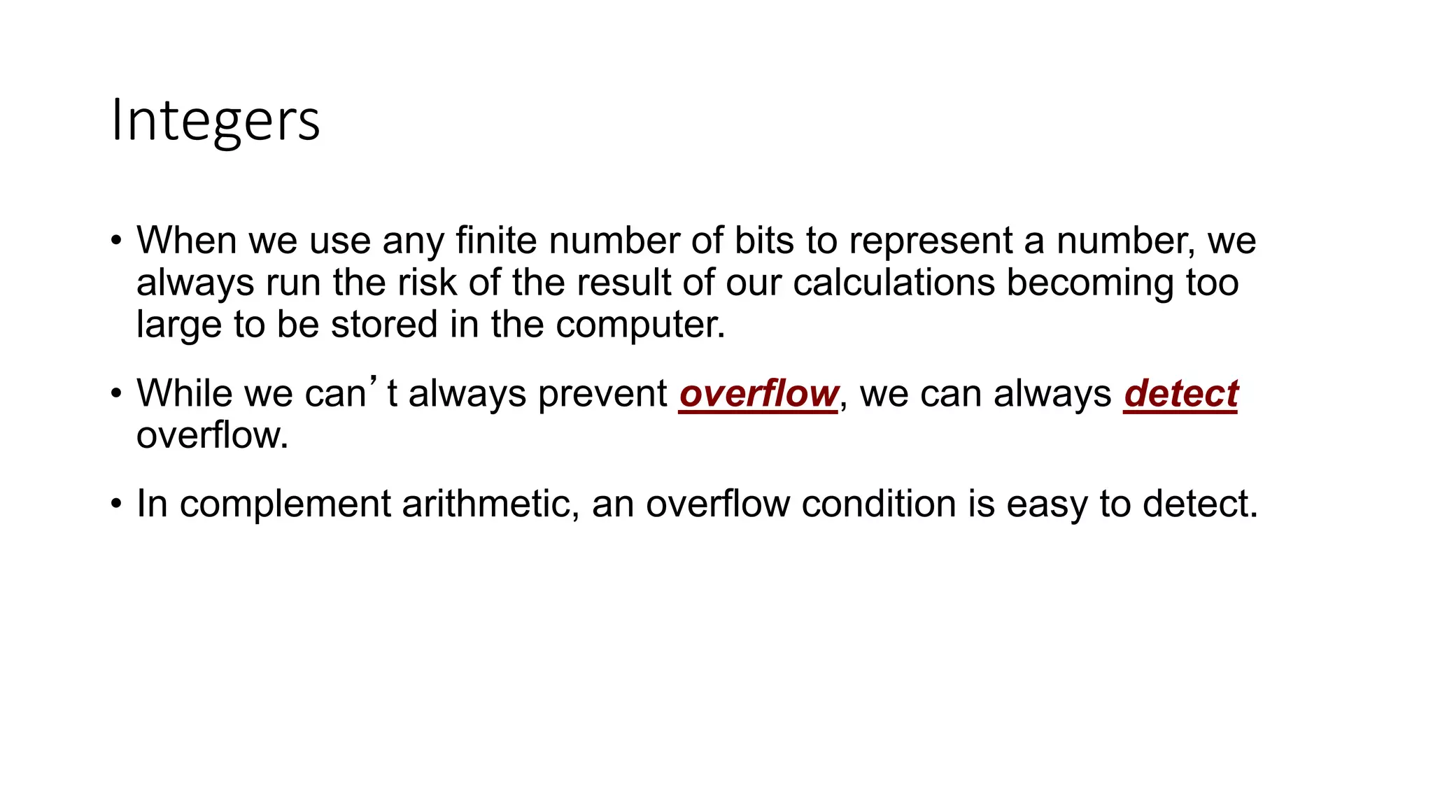 Integers
• When we use any finite number of bits to represent a number, we
always run the risk of the result of our calculations becoming too
large to be stored in the computer.
• While we can’t always prevent overflow, we can always detect
overflow.
• In complement arithmetic, an overflow condition is easy to detect.
 