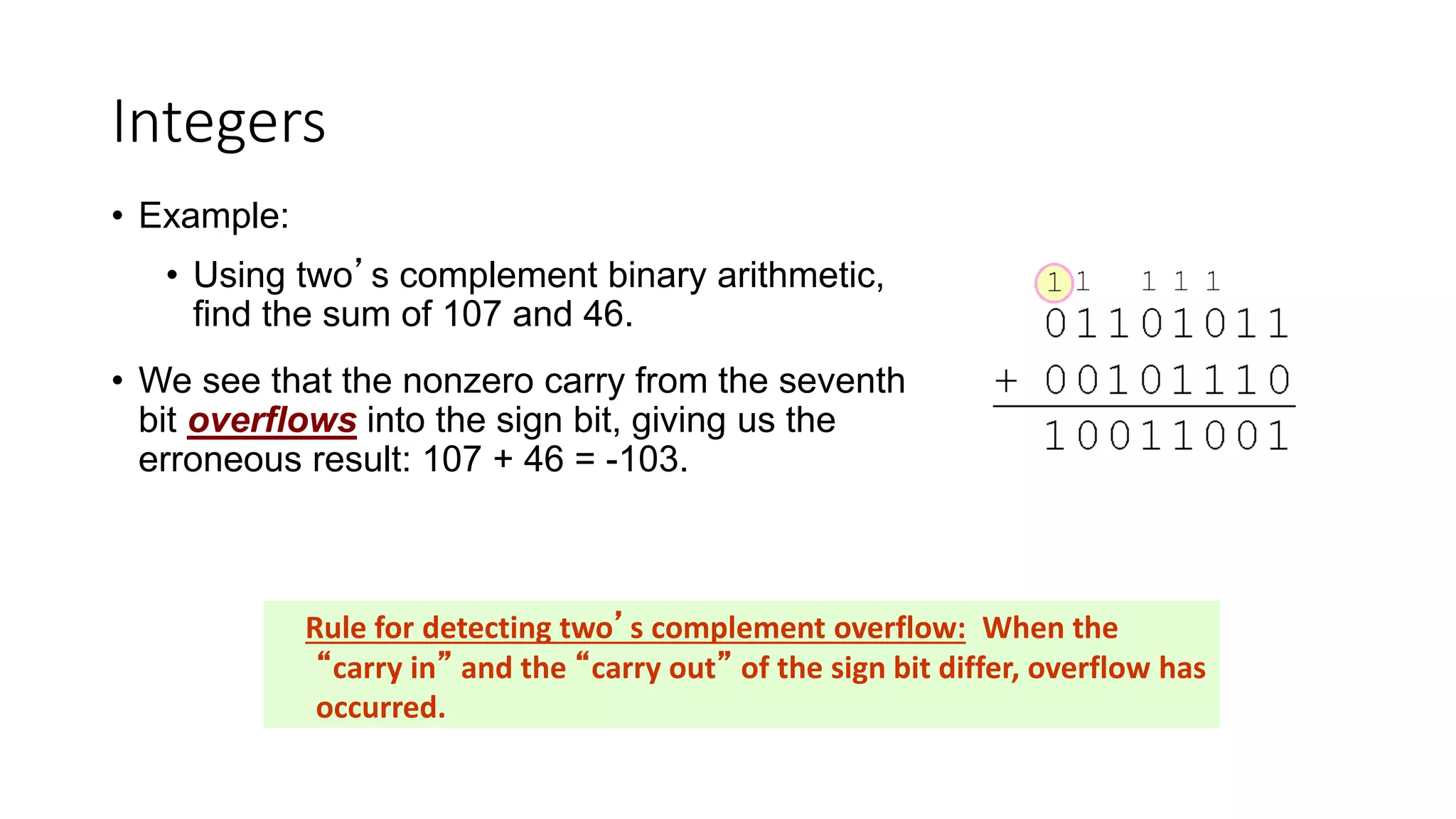 Integers
• Example:
• Using two’s complement binary arithmetic,
find the sum of 107 and 46.
• We see that the nonzero carry from the seventh
bit overflows into the sign bit, giving us the
erroneous result: 107 + 46 = -103.
Rule for detecting two’s complement overflow: When the
“carry in” and the “carry out” of the sign bit differ, overflow has
occurred.
 