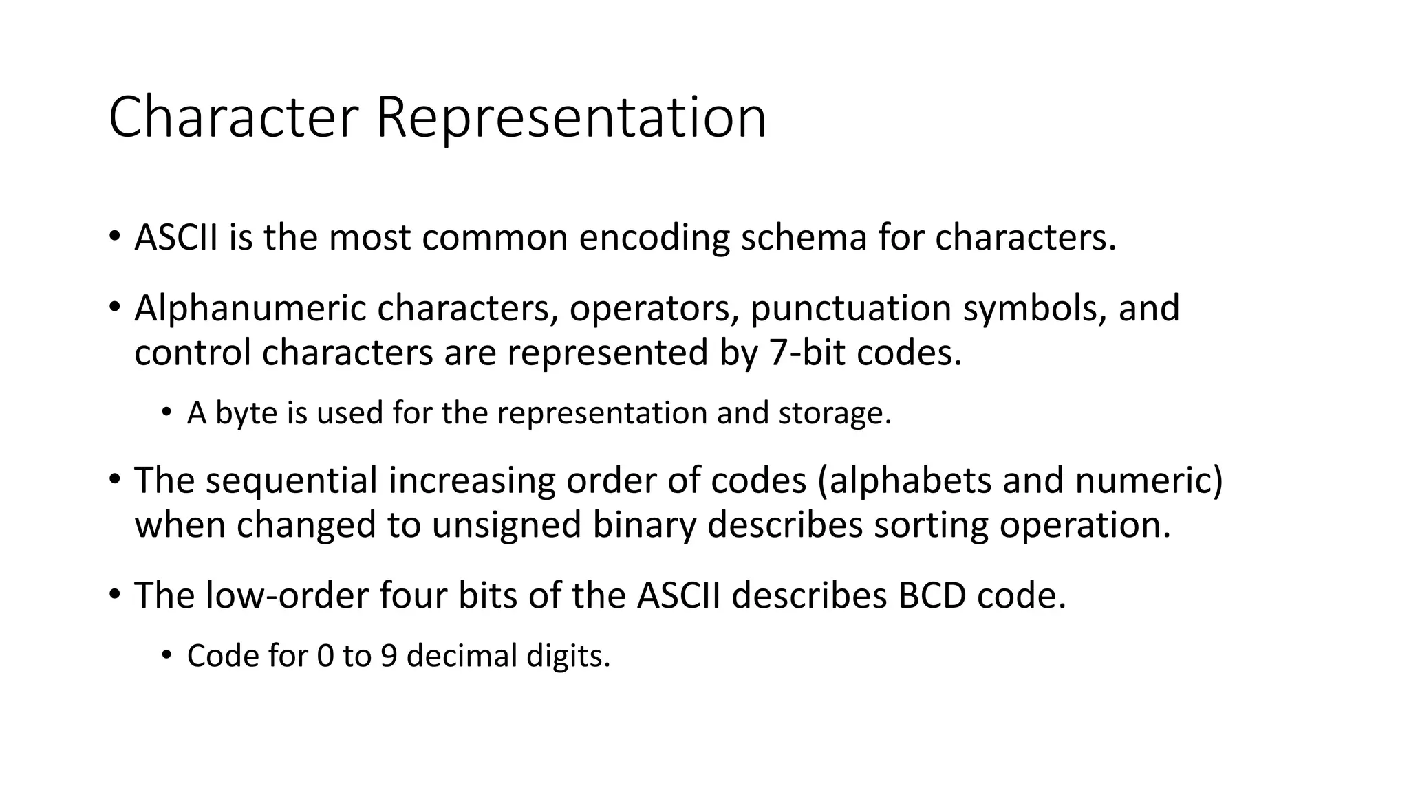 Character Representation
• ASCII is the most common encoding schema for characters.
• Alphanumeric characters, operators, punctuation symbols, and
control characters are represented by 7-bit codes.
• A byte is used for the representation and storage.
• The sequential increasing order of codes (alphabets and numeric)
when changed to unsigned binary describes sorting operation.
• The low-order four bits of the ASCII describes BCD code.
• Code for 0 to 9 decimal digits.
 