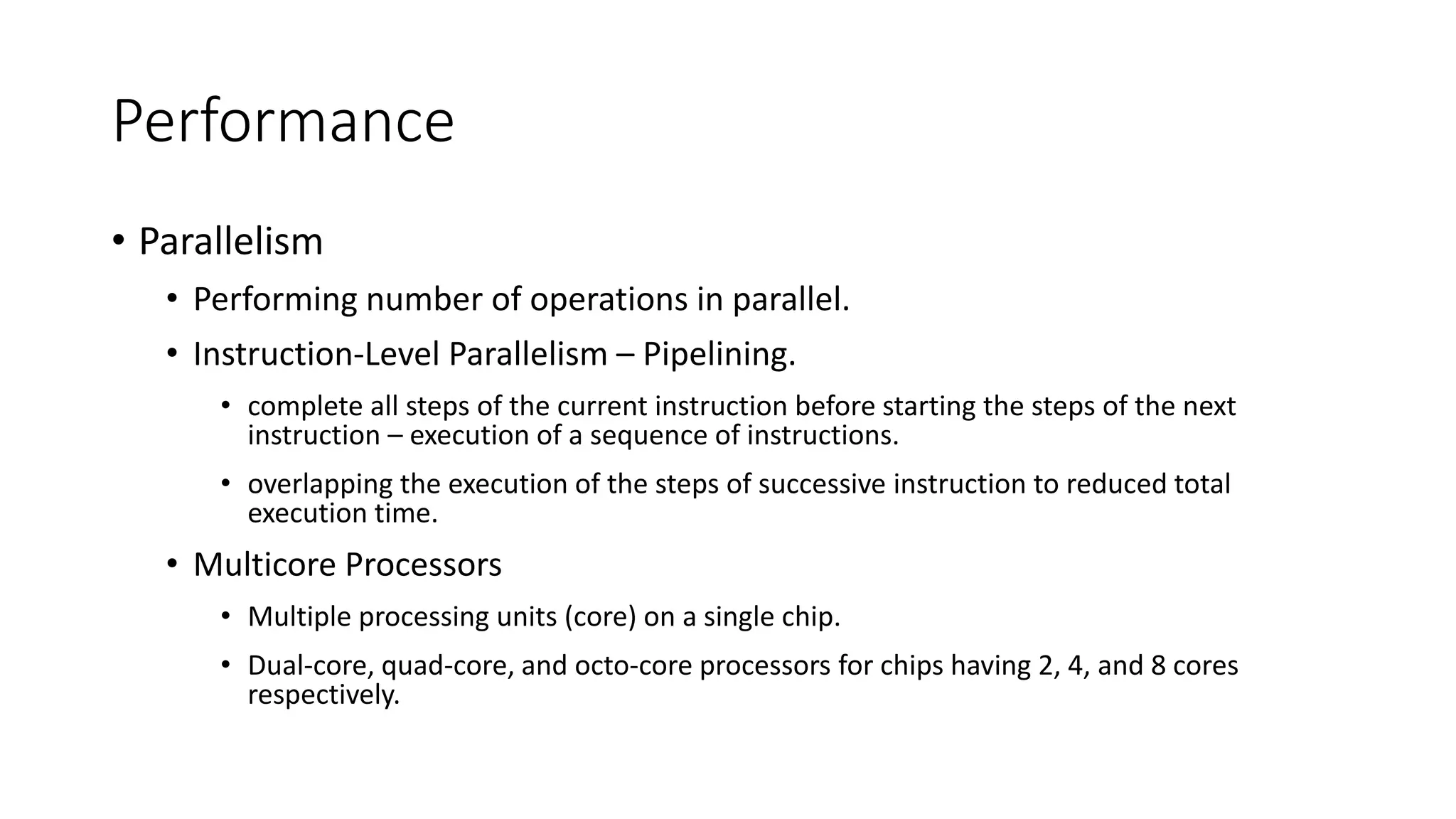 Performance
• Parallelism
• Performing number of operations in parallel.
• Instruction-Level Parallelism – Pipelining.
• complete all steps of the current instruction before starting the steps of the next
instruction – execution of a sequence of instructions.
• overlapping the execution of the steps of successive instruction to reduced total
execution time.
• Multicore Processors
• Multiple processing units (core) on a single chip.
• Dual-core, quad-core, and octo-core processors for chips having 2, 4, and 8 cores
respectively.
 