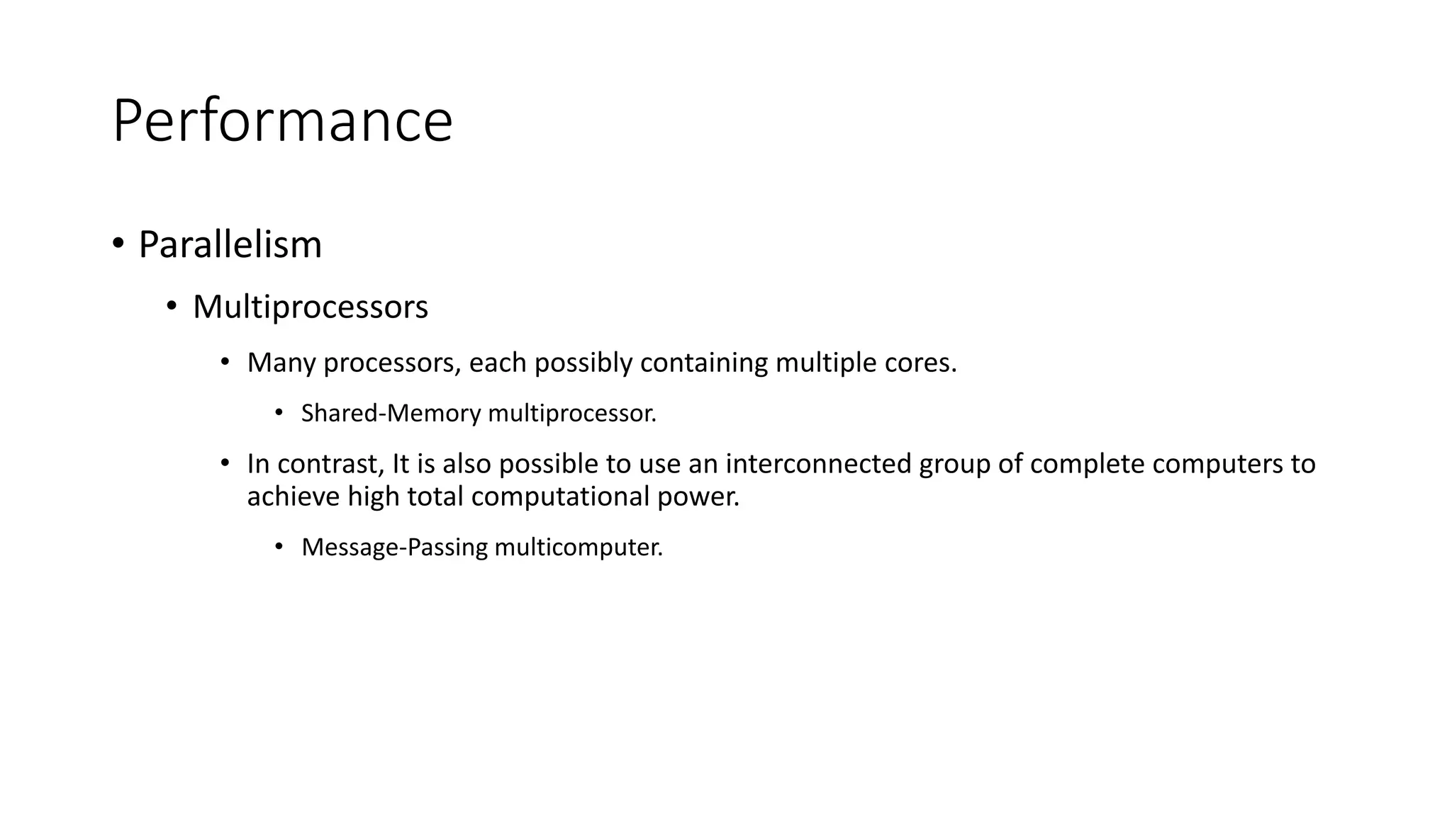 Performance
• Parallelism
• Multiprocessors
• Many processors, each possibly containing multiple cores.
• Shared-Memory multiprocessor.
• In contrast, It is also possible to use an interconnected group of complete computers to
achieve high total computational power.
• Message-Passing multicomputer.
 