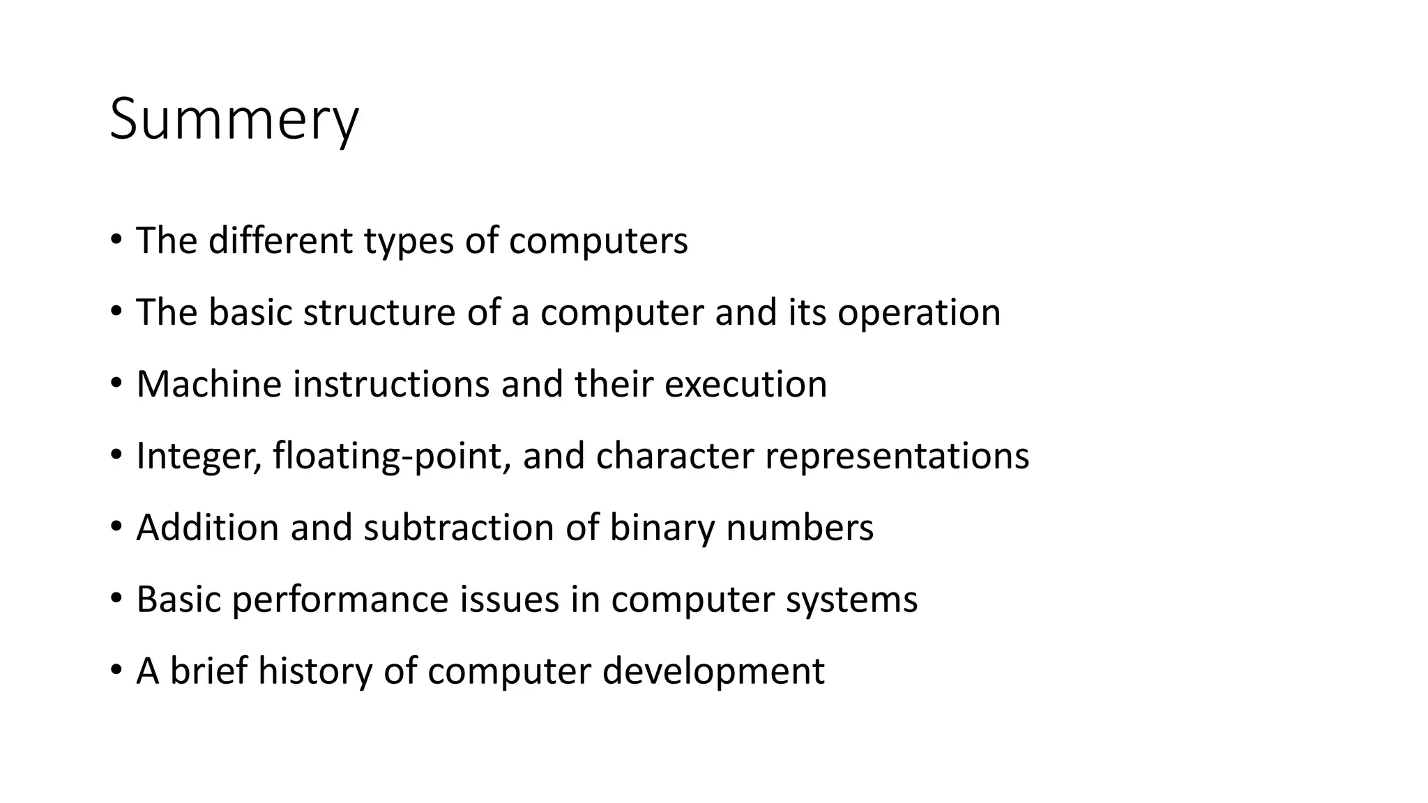 Summery
• The different types of computers
• The basic structure of a computer and its operation
• Machine instructions and their execution
• Integer, floating-point, and character representations
• Addition and subtraction of binary numbers
• Basic performance issues in computer systems
• A brief history of computer development
 
