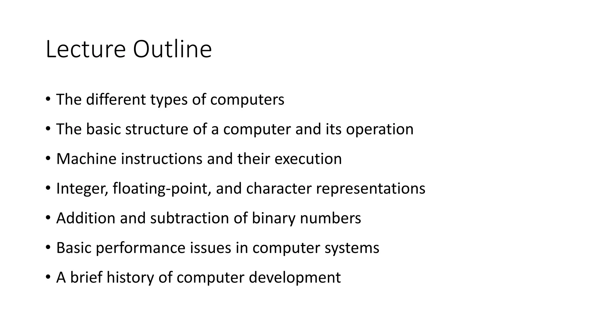 Lecture Outline
• The different types of computers
• The basic structure of a computer and its operation
• Machine instructions and their execution
• Integer, floating-point, and character representations
• Addition and subtraction of binary numbers
• Basic performance issues in computer systems
• A brief history of computer development
 