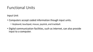 Functional Units
Input Unit
• Computers accept coded information though input units.
• Keyboard, touchpad, mouse, joystick, and trackball.
• Digital communication facilities, such as internet, can also provide
input to a computer.
 