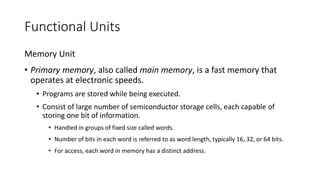 Functional Units
Memory Unit
• Primary memory, also called main memory, is a fast memory that
operates at electronic speeds.
• Programs are stored while being executed.
• Consist of large number of semiconductor storage cells, each capable of
storing one bit of information.
• Handled in groups of fixed size called words.
• Number of bits in each word is referred to as word length, typically 16, 32, or 64 bits.
• For access, each word in memory has a distinct address.
 