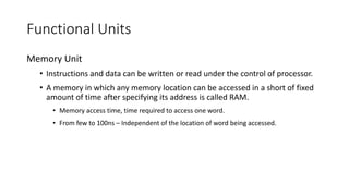 Functional Units
Memory Unit
• Instructions and data can be written or read under the control of processor.
• A memory in which any memory location can be accessed in a short of fixed
amount of time after specifying its address is called RAM.
• Memory access time, time required to access one word.
• From few to 100ns – Independent of the location of word being accessed.
 