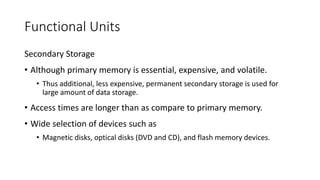 Functional Units
Secondary Storage
• Although primary memory is essential, expensive, and volatile.
• Thus additional, less expensive, permanent secondary storage is used for
large amount of data storage.
• Access times are longer than as compare to primary memory.
• Wide selection of devices such as
• Magnetic disks, optical disks (DVD and CD), and flash memory devices.
 
