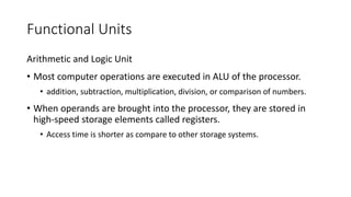 Functional Units
Arithmetic and Logic Unit
• Most computer operations are executed in ALU of the processor.
• addition, subtraction, multiplication, division, or comparison of numbers.
• When operands are brought into the processor, they are stored in
high-speed storage elements called registers.
• Access time is shorter as compare to other storage systems.
 