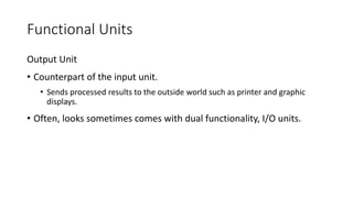 Functional Units
Output Unit
• Counterpart of the input unit.
• Sends processed results to the outside world such as printer and graphic
displays.
• Often, looks sometimes comes with dual functionality, I/O units.
 