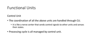 Functional Units
Control Unit
• The coordination of all the above units are handled through CU.
• It is like a nerve center that sends control signals to other units and senses
their states.
• Processing cycle is all managed by control unit.
 