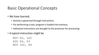Basic Operational Concepts
• We have learned,
• Activity is governed through instructions.
• For performing a task, program is loaded into memory.
• Individual instructions are brought to the processor for processing.
• A typical instruction might be
MOV R2, LOC
ADD R4, R3
MOV LOC, R4
 