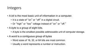 Integers
• A bit is the most basic unit of information in a computer.
• It is a state of “on” or “off” in a digital circuit.
• Or “high” or “low” voltage instead of “on” or “off.”
• A byte is a group of eight bits.
• A byte is the smallest possible addressable unit of computer storage.
• A word is a contiguous group of bytes
• Word sizes of 16, 32, or 64 bits are most common.
• Usually a word represents a number or instruction.
 