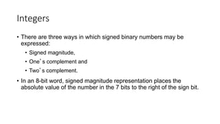 Integers
• There are three ways in which signed binary numbers may be
expressed:
• Signed magnitude,
• One’s complement and
• Two’s complement.
• In an 8-bit word, signed magnitude representation places the
absolute value of the number in the 7 bits to the right of the sign bit.
 