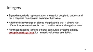 Integers
• Signed magnitude representation is easy for people to understand,
but it requires complicated computer hardware.
• Another disadvantage of signed magnitude is that it allows two
different representations for zero: positive zero and negative zero.
• For these reasons (among others) computers systems employ
complement systems for numeric value representation.
29
 