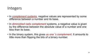 Integers
• In complement systems, negative values are represented by some
difference between a number and its base.
• In diminished radix complement systems, a negative value is given
by the difference between the absolute value of a number and one
less than its base.
• In the binary system, this gives us one’s complement. It amounts to
little more than flipping the bits of a binary number.
30
 