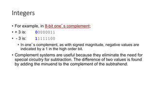 Integers
• For example, in 8-bit one’s complement;
• + 3 is: 00000011
• - 3 is: 11111100
• In one’s complement, as with signed magnitude, negative values are
indicated by a 1 in the high order bit.
• Complement systems are useful because they eliminate the need for
special circuitry for subtraction. The difference of two values is found
by adding the minuend to the complement of the subtrahend.
 