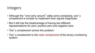 Integers
• Although the “end carry around” adds some complexity, one’s
complement is simpler to implement than signed magnitude.
• But it still has the disadvantage of having two different
representations for zero: positive zero and negative zero.
• Two’s complement solves this problem.
• Two’s complement is the radix complement of the binary numbering
system.
 