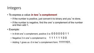 Integers
• To express a value in two’s complement:
• If the number is positive, just convert it to binary and you’re done.
• If the number is negative, find the one’s complement of the number
and then add 1.
• Example:
• In 8-bit one’s complement, positive 3 is: 0 0 0 0 0 0 1 1
• Negative 3 in one’s complement is: 1 1 1 1 1 1 0 0
• Adding 1 gives us -3 in two’s complement form: 11111101.
 