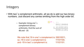 Integers
• With two’s complement arithmetic, all we do is add our two binary
numbers. Just discard any carries emitting from the high order bit.
We note that 19 in one’s complement is: 00010011,
so -19 in one’s complement is: 11101100,
and -19 in two’s complement is: 11101101.
– Example: Using one’s
complement binary
arithmetic, find the sum of
48 and - 19.
 