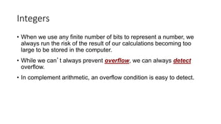 Integers
• When we use any finite number of bits to represent a number, we
always run the risk of the result of our calculations becoming too
large to be stored in the computer.
• While we can’t always prevent overflow, we can always detect
overflow.
• In complement arithmetic, an overflow condition is easy to detect.
 