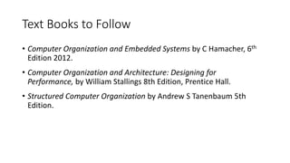Text Books to Follow
• Computer Organization and Embedded Systems by C Hamacher, 6th
Edition 2012.
• Computer Organization and Architecture: Designing for
Performance, by William Stallings 8th Edition, Prentice Hall.
• Structured Computer Organization by Andrew S Tanenbaum 5th
Edition.
 