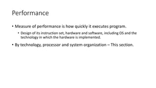Performance
• Measure of performance is how quickly it executes program.
• Design of its instruction set, hardware and software, including OS and the
technology in which the hardware is implemented.
• By technology, processor and system organization – This section.
 