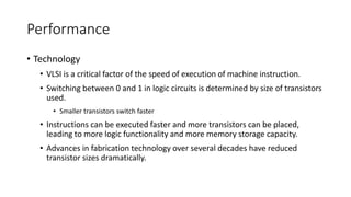 Performance
• Technology
• VLSI is a critical factor of the speed of execution of machine instruction.
• Switching between 0 and 1 in logic circuits is determined by size of transistors
used.
• Smaller transistors switch faster
• Instructions can be executed faster and more transistors can be placed,
leading to more logic functionality and more memory storage capacity.
• Advances in fabrication technology over several decades have reduced
transistor sizes dramatically.
 