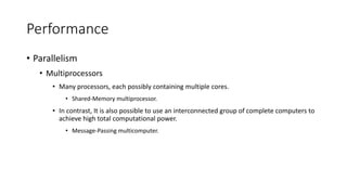Performance
• Parallelism
• Multiprocessors
• Many processors, each possibly containing multiple cores.
• Shared-Memory multiprocessor.
• In contrast, It is also possible to use an interconnected group of complete computers to
achieve high total computational power.
• Message-Passing multicomputer.
 