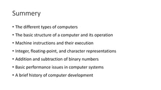 Summery
• The different types of computers
• The basic structure of a computer and its operation
• Machine instructions and their execution
• Integer, floating-point, and character representations
• Addition and subtraction of binary numbers
• Basic performance issues in computer systems
• A brief history of computer development
 