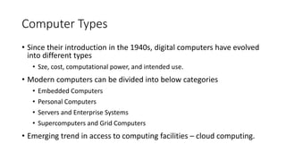 Computer Types
• Since their introduction in the 1940s, digital computers have evolved
into different types
• Sze, cost, computational power, and intended use.
• Modern computers can be divided into below categories
• Embedded Computers
• Personal Computers
• Servers and Enterprise Systems
• Supercomputers and Grid Computers
• Emerging trend in access to computing facilities – cloud computing.
 