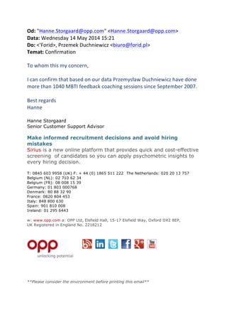 Od:	
 "Hanne.Storgaard@opp.com"	
 <Hanne.Storgaard@opp.com>	
 
Data:	
 Wednesday	
 14	
 May	
 2014	
 15:21	
 
Do:	
 <'Forid>,	
 Przemek	
 Duchniewicz	
 <biuro@forid.pl>	
 
Temat:	
 Confirmation	
 
	
 
To	
 whom	
 this	
 my	
 concern,	
 
	
 	
 
I	
 can	
 confirm	
 that	
 based	
 on	
 our	
 data	
 Przemysław	
 Duchniewicz	
 have	
 done	
 
more	
 than	
 1040	
 MBTI	
 feedback	
 coaching	
 sessions	
 since	
 September	
 2007.	
 
	
 	
 
Best	
 regards	
 
Hanne	
 
	
 	
 
Hanne Storgaard	
 
Senior Customer Support Advisor	
 
	
 
Make informed recruitment decisions and avoid hiring
mistakes	
 
Sirius is a new online platform that provides quick and cost-effective
screening of candidates so you can apply psychometric insights to
every hiring decision.	
 
	
 
T: 0845 603 9958 (UK) F: + 44 (0) 1865 511 222 The Netherlands: 020 20 13 757	
 
Belgium (NL): 02 710 62 34	
 
Belgium (FR): 08 008 15 39	
 
Germany: 01 803 000768	
 
Denmark: 80 88 32 90	
 
France: 0820 804 453	
 
Italy: 848 800 630	
 
Spain: 901 810 008	
 
Ireland: 01 295 6443	
 
	
 
w: www.opp.com a: OPP Ltd, Elsfield Hall, 15-17 Elsfield Way, Oxford OX2 8EP,
UK Registered in England No. 2218212	
 
	
 	
 
	
 
	
  	
 	
 	
 	
 	
 	
 
	
  	
  	
  	
 
	
  	
  	
  	
 
	
 
**Please consider the environment before printing this email** 	
 
 