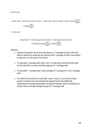 5/6
Q hot wall
Q cold wall
Remark:
 Output of equations of hot and cold stream is T average but due to this fact
that our element is small we can assume that T average of cold or hot stream
is equal to T out of cold or hot stream
 To calculate T average wall I didn’t use T of wall due to fact that Q hot wall
and Q cold wall is unclear and they depend on T average wall
 To calculate T average wall I used average of T average hot and T average
cold
 To model Q hot wall and Q cold wall I used and both of them
equal to 2 kg/sec but if we change the speed of both side differently
,obviously the average temperature of wall will change ,which according to
of both side we should change the gain of T average wall.
 