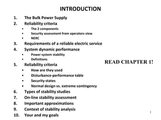1
INTRODUCTION
1. The Bulk Power Supply
2. Reliability criteria
• The 2 components
• Security assessment from operators view
• NERC
3. Requirements of a reliable electric service
4. System dynamic performance
• Power system stability
• Definitions
5. Reliability criteria
• How are they used
• Disturbance-performance table
• Security states
• Normal design vs. extreme contingency
6. Types of stability studies
7. On-line stability assessment
8. Important approximations
9. Context of stability analysis
10. Your and my goals
READ CHAPTER 1!
 