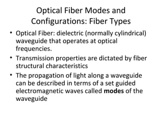 Optical Fiber Modes and
Configurations: Fiber Types
• Optical Fiber: dielectric (normally cylindrical)
waveguide that operates at optical
frequencies.
• Transmission properties are dictated by fiber
structural characteristics
• The propagation of light along a waveguide
can be described in terms of a set guided
electromagnetic waves called modes of the
waveguide
 