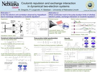 Coulomb repulsion and exchange interaction
in dynamical two-electron systems
M. Gregoire, P. Lougovski, H. Batelaan – University of Nebraska-Lincoln
|cψ
(E)|^2 for l=1, m=-1,0,1is
Funding: NSF 2505210148001
Motivation 2:
What contributes most to the pulse duration limits of ultrafast
electron pulses, exchange interaction or Coulomb repulsion?
Motivation 1:
Is the free electron anti-correlation observed by Hasselbach
due to exchange interaction or Coulomb repulsion?
Tungsten tip
coherent illumination
Anode
Magnifying
quadrupole
doublet
Collector
anodes
MCP
- - - incoherent emission
coherent emission
Experiment: Results:
Hasselbach, Nature, 2002
Electron source:
Hommelhoff, Nature, 2011
Previous work on this subject:
Kasevich, PRL, 2006
Electron pulse compression:
Zewail, Batelaan, PNAS, 2009
Construct initial wavefunction
Use the single-particle state
to construct spatially anti-symmetric state:
Then use the coordinate substitution
to get initial wavefunction as a product of a center-of-
mass-coordinates part and a relative-coordinates part:
1
2
CoM
x,y, or z
|Χ(R)|^2
center-of-mass part:
3D Gaussian peak
Cylindrical plot of r and θ
for φ=0:
0<r<rmax
, 0<θ<π
Cylindrical plot of r and φ
for θ=0:
0<r<rmax
, 0<φ<2π
|ψ(R)|^2 |ψ(R)|^2
relative-coords part:
2 3D Gaussian peaks
Time-evolve initial wavefunction
The Hamiltonian of the system is:
Expand in E basis by finding expansion coefficients:
where is the Coulomb Wavefunction.
For :
Reconstruct wavefunction for arbitrary time t:
Results
Time evolution:
For initial conditions of two electrons emitted from a field
emission tip, we plot the expected value of r over time:
We extrapolate <r> to t=5 ns to estimate the differences
in arrival times between electrons for each case:
The effects of Coulomb repulsion and exchange
interaction are within one order of magnitude.
<r> at t=5 ns arrival time difference
with only exchange interaction 2.1∙10-5
1.8∙10-12
with exchange interaction and
Coulomb repulsion
3.0∙10-5
2.6∙10-12
|Χ(R)|^2
x
|Χ(R)|^2
y or z
|ψ(R)|^2 |ψ(R)|^2
|ψ(R)|^2
|ψ(R)|^2
Cylindrical
plots of r
and θ for
φ=0:
0<r<rmax
,
0<θ<π
Cylindrical
plots of r
and φ for
θ=0:
0<r<rmax
,
0<φ<2π
 