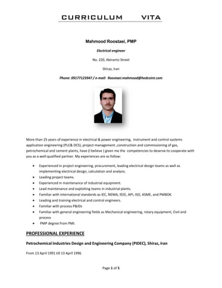CURRICULUM VITA
Page 1 of 5 
 
Mahmood Roostaei, PMP
Electrical engineer
No. 220, Abiramiz Street 
Shiraz, Iran 
Phone: 09177123947 / e‐mail:  Roostaei.mahmood@hedcoint.com 
 
More than 25 years of experience in electrical & power engineering,  instrument and control systems 
application engineering (PLC& DCS), project management ,construction and commissioning of gas, 
petrochemical and cement plants, have (I believe ) given me the  competencies to deserve to cooperate with 
you as a well‐qualified partner. My experiences are as follow: 
 Experienced in project engineering, procurement, leading electrical design teams as well as 
implementing electrical design, calculation and analysis. 
 Leading project teams. 
 Experienced in maintenance of industrial equipment. 
 Lead maintenance and exploiting teams in industrial plants. 
 Familiar with international standards as IEC, NEMA, IEEE, API, ISO, ASME, and PMBOK. 
 Leading and training electrical and control engineers. 
 Familiar with process P&IDs 
 Familiar with general engineering fields as Mechanical engineering, rotary equipment, Civil and 
process 
  PMP degree from PMI. 
PROFESSIONAL EXPERIENCE 
Petrochemical Industries Design and Engineering Company (PIDEC), Shiraz, Iran   
From 13 April 1991 till 13 April 1996  
 