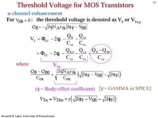 17
            Threshold Voltage for MOS Transistors
    n-channel enhancement
    For       : the threshold voltage is denoted as VT or VTn,p


                                                QB Q ox
                       VT = ΦGC − 2φF −              −
                                                C ox C ox
                                                Q B 0 Q ox Q B − Q B0
                            = ΦGC       − 2φF −      −    −
                                                C ox C ox     C ox
           where                         VT0



                            (γ = Body-effect coefficient) [γ = GAMMA in SPICE]
                                               +


Kenneth R. Laker, University of Pennsylvania
 