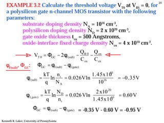 20
   EXAMPLE 3.2 Calculate the threshold voltage VT0 at VBS = 0, for
   a polysilicon gate n-channel MOS transistor with the following
   parameters:
          substrate doping density NA = 1016 cm-3,
          polysilicon doping density ND = 2 x 1020 cm-3,
          gate oxide thickness tox = 500 Angstroms,
          oxide-interface fixed charge density Nox = 4 x 1010 cm-2.
                                          QB 0 Q ox
                 VT 0 = ΦGC − 2φF(sub) −      −
                                          C ox C ox
   φF(sub), ΦGC: ΦGC = φF(sub) − φF(gate)
                                 kT n i            1.45x10 
                                                           10
                    φF(sub)    =   ln   = 0.026Vln            = −0.35V
                                  q NA             10  16
                                                              
                                 kT N D                2 x10 20 
                   φF( gate)   =    ln    = 0.026 Vln          10  = 0.60 V
                                  q    ni              1.45x10 
                         ΦGC = φF(sub) − φF(gate) = -0.35 V - 0.60 V = -0.95 V

Kenneth R. Laker, University of Pennsylvania
 
