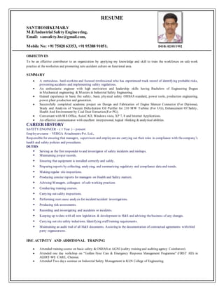 RESUME
SANTHOSHKUMAR.V
M.E/Industrial Safety Engineering.
Email: sansafety.hse@gmail.com,
Mobile No: +91 75028 63353, +91 95388 91051. DOB: 02/05/1992
OBJECTIVES
To be an effective contributor to an organization by applying my knowledge and skill to train the workforces on safe work
practice at the worksites and promoting zero accident culture on functional area.
SUMMARY
 A meticulous, hard-working and focused professional who has experienced track record of identifying probable risks,
preventing accidents and implementing safety regulations.
 An enthusiastic engineer with high motivation and leadership skills having Bachelors of Engineering Degree
in Mechanical engineering & Masters in Industrial Safety Engineering.
 Gained experience in basic fire safety, basic physical safety OHSAS standard, power tools, production engineering,
power plant production and generation.
 Successfully completed academic project on Design and Fabrication of Engine Silencer Connector (For Diploma),
Study and Analysis of Vaccum Dehydration Oil Purifier for 210 MW Turbine (For UG), Enhancement Of Safety,
Health And Environment by Coal Dust Extraction(For PG).
 Conversant with MS Office, AutoCAD, Windows vista, XP 7, 8 and Internet Applications.
 An effective communicator with excellent interpersonal, logical thinking & analytical abilities.
CAREER HISTORY
SAFETY ENGINEER – ( 1 Year ) – present
Employers name – VERGA Attachments Pvt. Ltd.,
Responsible for ensuring that managers, supervisors and employees are carrying out their roles in compliance with thecompany’s
health and safety policies and procedures.
DUTIES
 Serving as the first responder to and investigator of safety incidents and mishaps.
 Maintaining proper records.
 Ensuring that equipment is installed correctly and safely.
 Preparing reports by collecting, analyzing, and summarizing regulatory and compliance data and trends.
 Making regular site inspections.
 Producing concise reports for managers on Health and Safety matters.
 Advising Managers, colleagues of safe working practices.
 Conducting training courses.
 Carrying out safety inspections.
 Performing root cause analysis for incident/accident investigations.
 Producing risk assessments.
 Recording and investigating and accidents or incidents.
 Keeping up to date with all new legislation & development in H&S and advising thebusiness of any changes.
 Carrying out site safety inductions. Identifying staff training requirements.
 Maintaining an audit trail of all H&S documents. Assisting in the documentation of contractual agreements with third
party organizations.
HSE ACTIVITY AND ADDITIONAL TRAINING
 Attended training course on basic safety & OSHAS at AGNI (safety training and auditing agency Coimbatore).
 Attended one day workshop on “Golden Hour Care & Emergency Response Management Programme” (FIRST AID) in
ALERT-WE CARE, Chennai.
 Attended Two days seminar on Industrial Safety Management in KLN College of Engineering.
 