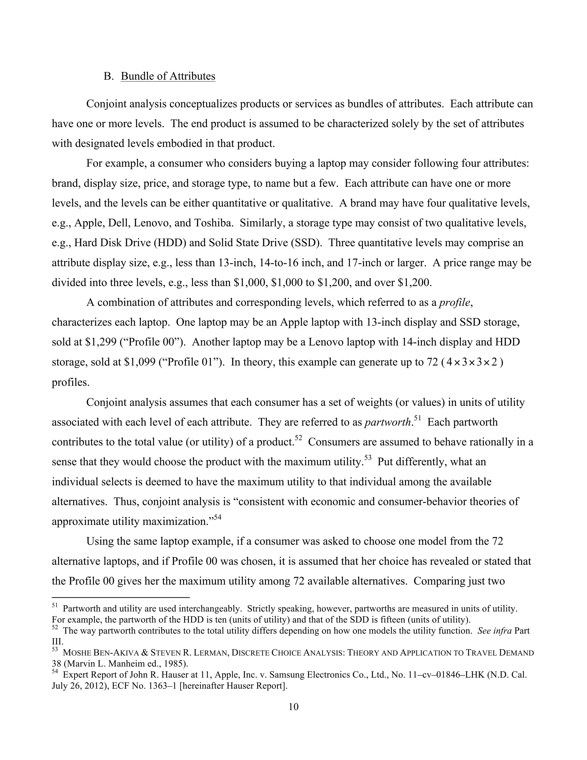 10
	
B. Bundle of Attributes
Conjoint analysis conceptualizes products or services as bundles of attributes. Each attribute can
have one or more levels. The end product is assumed to be characterized solely by the set of attributes
with designated levels embodied in that product.
For example, a consumer who considers buying a laptop may consider following four attributes:
brand, display size, price, and storage type, to name but a few. Each attribute can have one or more
levels, and the levels can be either quantitative or qualitative. A brand may have four qualitative levels,
e.g., Apple, Dell, Lenovo, and Toshiba. Similarly, a storage type may consist of two qualitative levels,
e.g., Hard Disk Drive (HDD) and Solid State Drive (SSD). Three quantitative levels may comprise an
attribute display size, e.g., less than 13-inch, 14-to-16 inch, and 17-inch or larger. A price range may be
divided into three levels, e.g., less than $1,000, $1,000 to $1,200, and over $1,200.
A combination of attributes and corresponding levels, which referred to as a profile,
characterizes each laptop. One laptop may be an Apple laptop with 13-inch display and SSD storage,
sold at $1,299 (“Profile 00”). Another laptop may be a Lenovo laptop with 14-inch display and HDD
storage, sold at $1,099 (“Profile 01”). In theory, this example can generate up to 72 ( 2334 ××× )
profiles.
Conjoint analysis assumes that each consumer has a set of weights (or values) in units of utility
associated with each level of each attribute. They are referred to as partworth.51
Each partworth
contributes to the total value (or utility) of a product.52
Consumers are assumed to behave rationally in a
sense that they would choose the product with the maximum utility.53
Put differently, what an
individual selects is deemed to have the maximum utility to that individual among the available
alternatives. Thus, conjoint analysis is “consistent with economic and consumer-behavior theories of
approximate utility maximization.”54
Using the same laptop example, if a consumer was asked to choose one model from the 72
alternative laptops, and if Profile 00 was chosen, it is assumed that her choice has revealed or stated that
the Profile 00 gives her the maximum utility among 72 available alternatives. Comparing just two
																																																													
51
Partworth and utility are used interchangeably. Strictly speaking, however, partworths are measured in units of utility.
For example, the partworth of the HDD is ten (units of utility) and that of the SDD is fifteen (units of utility).
52
The way partworth contributes to the total utility differs depending on how one models the utility function. See infra Part
III.
53
MOSHE BEN-AKIVA & STEVEN R. LERMAN, DISCRETE CHOICE ANALYSIS: THEORY AND APPLICATION TO TRAVEL DEMAND
38 (Marvin L. Manheim ed., 1985).
54
Expert Report of John R. Hauser at 11, Apple, Inc. v. Samsung Electronics Co., Ltd., No. 11–cv–01846–LHK (N.D. Cal.
July 26, 2012), ECF No. 1363–1 [hereinafter Hauser Report].
 