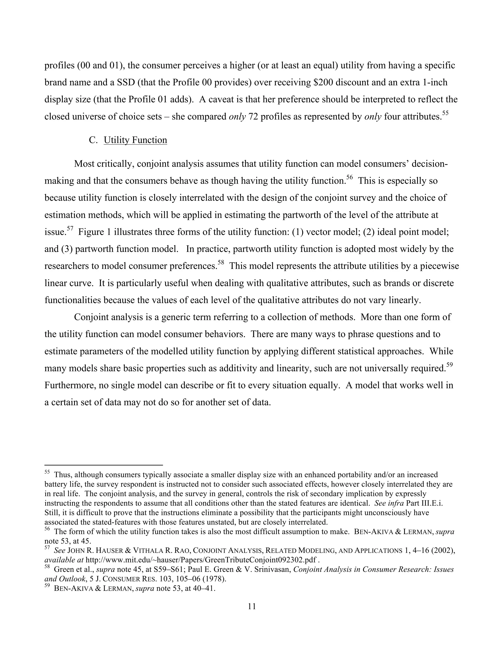 11
	
profiles (00 and 01), the consumer perceives a higher (or at least an equal) utility from having a specific
brand name and a SSD (that the Profile 00 provides) over receiving $200 discount and an extra 1-inch
display size (that the Profile 01 adds). A caveat is that her preference should be interpreted to reflect the
closed universe of choice sets – she compared only 72 profiles as represented by only four attributes.55
C. Utility Function
Most critically, conjoint analysis assumes that utility function can model consumers’ decision-
making and that the consumers behave as though having the utility function.56
This is especially so
because utility function is closely interrelated with the design of the conjoint survey and the choice of
estimation methods, which will be applied in estimating the partworth of the level of the attribute at
issue.57
Figure 1 illustrates three forms of the utility function: (1) vector model; (2) ideal point model;
and (3) partworth function model. In practice, partworth utility function is adopted most widely by the
researchers to model consumer preferences.58
This model represents the attribute utilities by a piecewise
linear curve. It is particularly useful when dealing with qualitative attributes, such as brands or discrete
functionalities because the values of each level of the qualitative attributes do not vary linearly.
Conjoint analysis is a generic term referring to a collection of methods. More than one form of
the utility function can model consumer behaviors. There are many ways to phrase questions and to
estimate parameters of the modelled utility function by applying different statistical approaches. While
many models share basic properties such as additivity and linearity, such are not universally required.59
Furthermore, no single model can describe or fit to every situation equally. A model that works well in
a certain set of data may not do so for another set of data.
																																																													
55
Thus, although consumers typically associate a smaller display size with an enhanced portability and/or an increased
battery life, the survey respondent is instructed not to consider such associated effects, however closely interrelated they are
in real life. The conjoint analysis, and the survey in general, controls the risk of secondary implication by expressly
instructing the respondents to assume that all conditions other than the stated features are identical. See infra Part III.E.i.
Still, it is difficult to prove that the instructions eliminate a possibility that the participants might unconsciously have
associated the stated-features with those features unstated, but are closely interrelated.
56
The form of which the utility function takes is also the most difficult assumption to make. BEN-AKIVA & LERMAN, supra
note 53, at 45.
57
See JOHN R. HAUSER & VITHALA R. RAO, CONJOINT ANALYSIS, RELATED MODELING, AND APPLICATIONS 1, 4–16 (2002),
available at http://www.mit.edu/~hauser/Papers/GreenTributeConjoint092302.pdf .
58
Green et al., supra note 45, at S59–S61; Paul E. Green & V. Srinivasan, Conjoint Analysis in Consumer Research: Issues
and Outlook, 5 J. CONSUMER RES. 103, 105–06 (1978).
59
BEN-AKIVA & LERMAN, supra note 53, at 40–41.
 