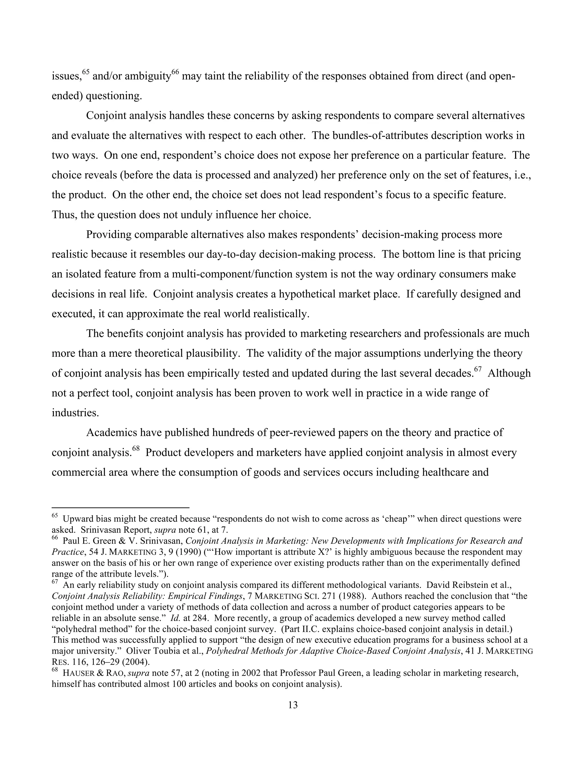 13
	
issues,65
and/or ambiguity66
may taint the reliability of the responses obtained from direct (and open-
ended) questioning.
Conjoint analysis handles these concerns by asking respondents to compare several alternatives
and evaluate the alternatives with respect to each other. The bundles-of-attributes description works in
two ways. On one end, respondent’s choice does not expose her preference on a particular feature. The
choice reveals (before the data is processed and analyzed) her preference only on the set of features, i.e.,
the product. On the other end, the choice set does not lead respondent’s focus to a specific feature.
Thus, the question does not unduly influence her choice.
Providing comparable alternatives also makes respondents’ decision-making process more
realistic because it resembles our day-to-day decision-making process. The bottom line is that pricing
an isolated feature from a multi-component/function system is not the way ordinary consumers make
decisions in real life. Conjoint analysis creates a hypothetical market place. If carefully designed and
executed, it can approximate the real world realistically.
The benefits conjoint analysis has provided to marketing researchers and professionals are much
more than a mere theoretical plausibility. The validity of the major assumptions underlying the theory
of conjoint analysis has been empirically tested and updated during the last several decades.67
Although
not a perfect tool, conjoint analysis has been proven to work well in practice in a wide range of
industries.
Academics have published hundreds of peer-reviewed papers on the theory and practice of
conjoint analysis.68
Product developers and marketers have applied conjoint analysis in almost every
commercial area where the consumption of goods and services occurs including healthcare and
																																																													
65
Upward bias might be created because “respondents do not wish to come across as ‘cheap’” when direct questions were
asked. Srinivasan Report, supra note 61, at 7.
66
Paul E. Green & V. Srinivasan, Conjoint Analysis in Marketing: New Developments with Implications for Research and
Practice, 54 J. MARKETING 3, 9 (1990) (“‘How important is attribute X?’ is highly ambiguous because the respondent may
answer on the basis of his or her own range of experience over existing products rather than on the experimentally defined
range of the attribute levels.”).
67
An early reliability study on conjoint analysis compared its different methodological variants. David Reibstein et al.,
Conjoint Analysis Reliability: Empirical Findings, 7 MARKETING SCI. 271 (1988). Authors reached the conclusion that “the
conjoint method under a variety of methods of data collection and across a number of product categories appears to be
reliable in an absolute sense.” Id. at 284. More recently, a group of academics developed a new survey method called
“polyhedral method” for the choice-based conjoint survey. (Part II.C. explains choice-based conjoint analysis in detail.)
This method was successfully applied to support “the design of new executive education programs for a business school at a
major university.” Oliver Toubia et al., Polyhedral Methods for Adaptive Choice-Based Conjoint Analysis, 41 J. MARKETING
RES. 116, 126–29 (2004).
68
HAUSER & RAO, supra note 57, at 2 (noting in 2002 that Professor Paul Green, a leading scholar in marketing research,
himself has contributed almost 100 articles and books on conjoint analysis).
 