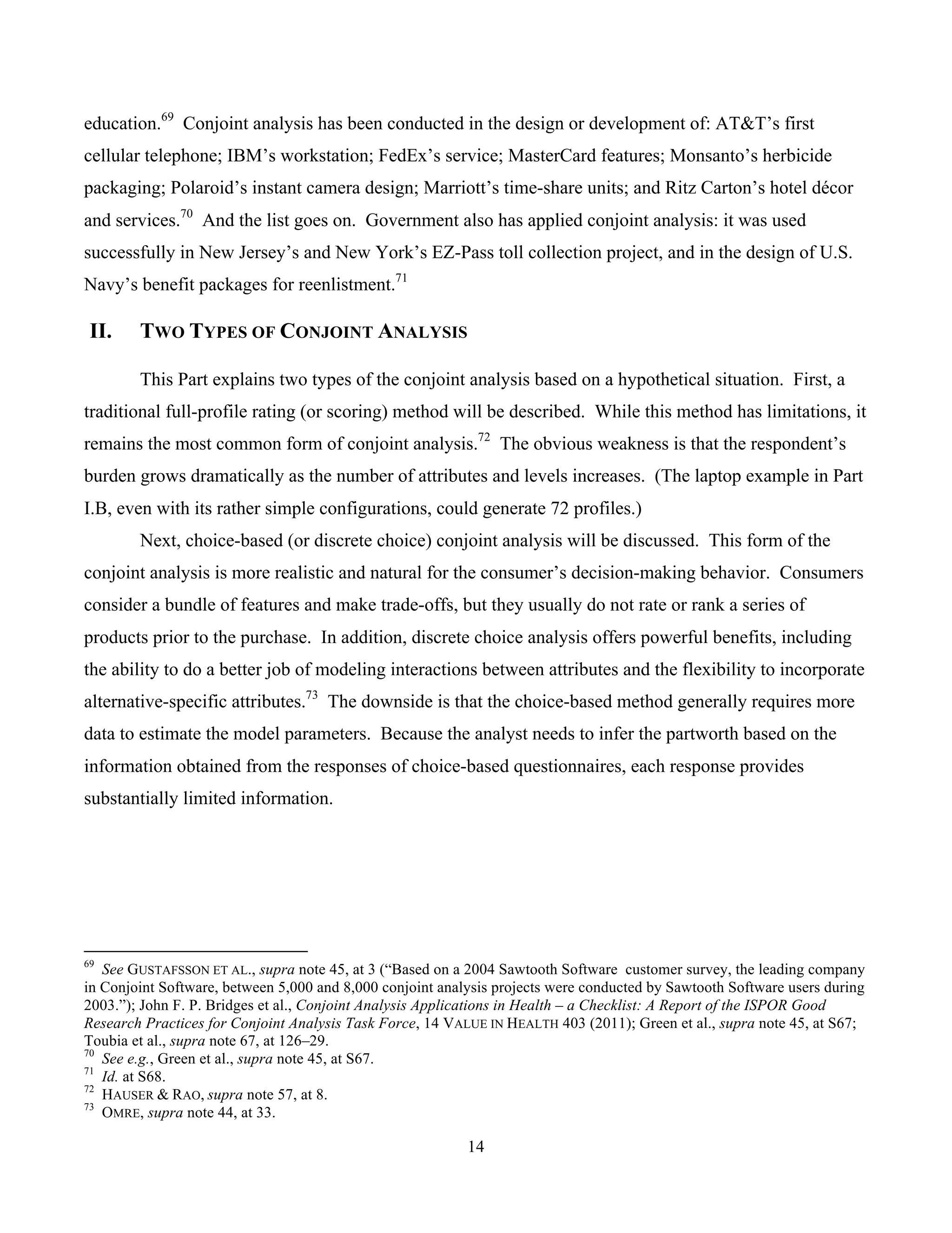 14
	
education.69
Conjoint analysis has been conducted in the design or development of: AT&T’s first
cellular telephone; IBM’s workstation; FedEx’s service; MasterCard features; Monsanto’s herbicide
packaging; Polaroid’s instant camera design; Marriott’s time-share units; and Ritz Carton’s hotel décor
and services.70
And the list goes on. Government also has applied conjoint analysis: it was used
successfully in New Jersey’s and New York’s EZ-Pass toll collection project, and in the design of U.S.
Navy’s benefit packages for reenlistment.71
II. TWO TYPES OF CONJOINT ANALYSIS
This Part explains two types of the conjoint analysis based on a hypothetical situation. First, a
traditional full-profile rating (or scoring) method will be described. While this method has limitations, it
remains the most common form of conjoint analysis.72
The obvious weakness is that the respondent’s
burden grows dramatically as the number of attributes and levels increases. (The laptop example in Part
I.B, even with its rather simple configurations, could generate 72 profiles.)
Next, choice-based (or discrete choice) conjoint analysis will be discussed. This form of the
conjoint analysis is more realistic and natural for the consumer’s decision-making behavior. Consumers
consider a bundle of features and make trade-offs, but they usually do not rate or rank a series of
products prior to the purchase. In addition, discrete choice analysis offers powerful benefits, including
the ability to do a better job of modeling interactions between attributes and the flexibility to incorporate
alternative-specific attributes.73
The downside is that the choice-based method generally requires more
data to estimate the model parameters. Because the analyst needs to infer the partworth based on the
information obtained from the responses of choice-based questionnaires, each response provides
substantially limited information.
																																																													
69
See GUSTAFSSON ET AL., supra note 45, at 3 (“Based on a 2004 Sawtooth Software customer survey, the leading company
in Conjoint Software, between 5,000 and 8,000 conjoint analysis projects were conducted by Sawtooth Software users during
2003.”); John F. P. Bridges et al., Conjoint Analysis Applications in Health – a Checklist: A Report of the ISPOR Good
Research Practices for Conjoint Analysis Task Force, 14 VALUE IN HEALTH 403 (2011); Green et al., supra note 45, at S67;
Toubia et al., supra note 67, at 126–29.
70
See e.g., Green et al., supra note 45, at S67.
71
Id. at S68.
72
HAUSER & RAO, supra note 57, at 8.
73
OMRE, supra note 44, at 33.
 