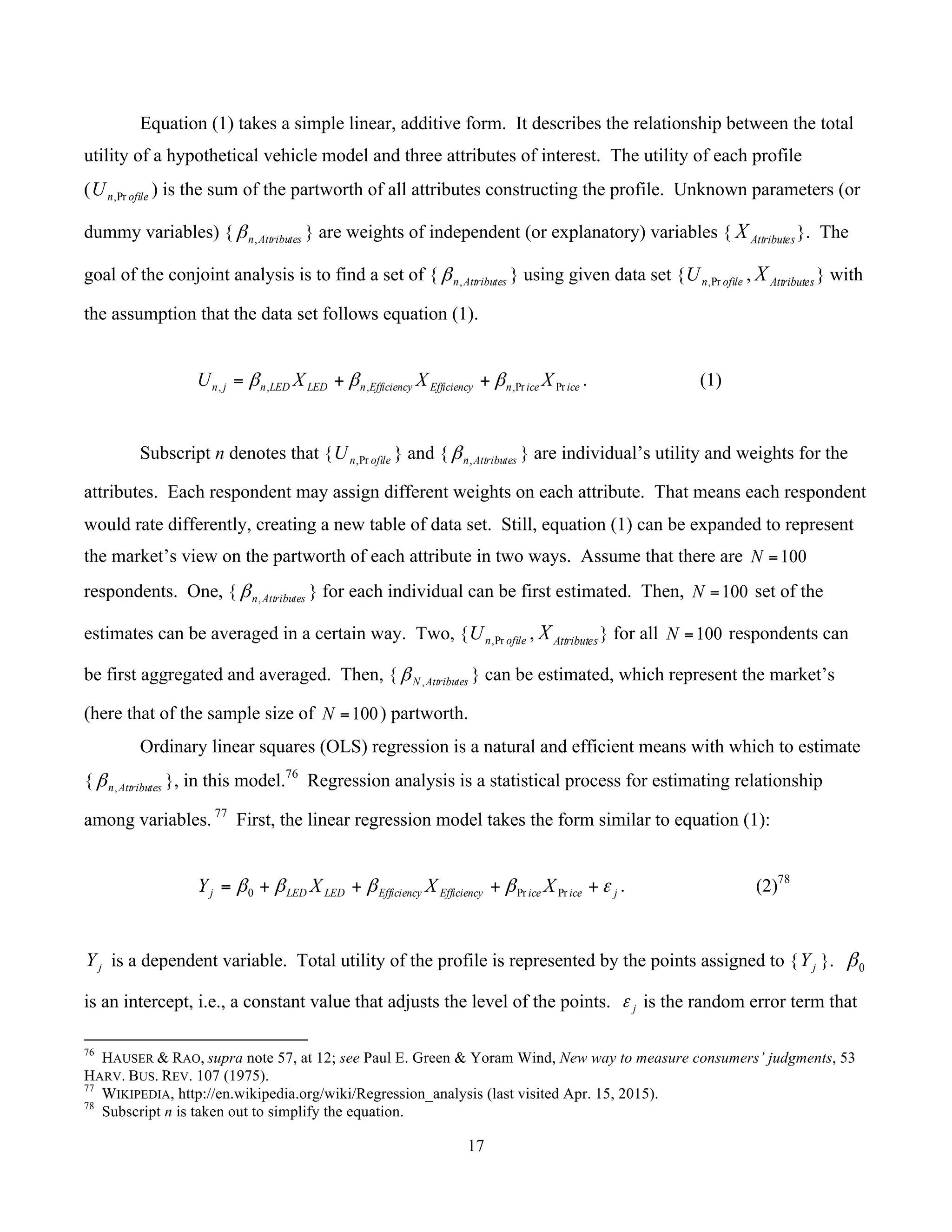 17
	
Equation (1) takes a simple linear, additive form. It describes the relationship between the total
utility of a hypothetical vehicle model and three attributes of interest. The utility of each profile
( ofilenU Pr, ) is the sum of the partworth of all attributes constructing the profile. Unknown parameters (or
dummy variables) { Attributesn,β } are weights of independent (or explanatory) variables { AttributesX }. The
goal of the conjoint analysis is to find a set of { Attributesn,β } using given data set { ofilenU Pr, , AttributesX } with
the assumption that the data set follows equation (1).
iceicenEfficiencyEfficiencynLEDLEDnjn XXXU PrPr,,,, βββ ++= . (1)
Subscript n denotes that { ofilenU Pr, } and { Attributesn,β } are individual’s utility and weights for the
attributes. Each respondent may assign different weights on each attribute. That means each respondent
would rate differently, creating a new table of data set. Still, equation (1) can be expanded to represent
the market’s view on the partworth of each attribute in two ways. Assume that there are 100=N
respondents. One, { Attributesn,β } for each individual can be first estimated. Then, 100=N set of the
estimates can be averaged in a certain way. Two, { ofilenU Pr, , AttributesX } for all 100=N respondents can
be first aggregated and averaged. Then, { AttributesN ,β } can be estimated, which represent the market’s
(here that of the sample size of 100=N ) partworth.
Ordinary linear squares (OLS) regression is a natural and efficient means with which to estimate
{ Attributesn,β }, in this model.76
Regression analysis is a statistical process for estimating relationship
among variables. 77
First, the linear regression model takes the form similar to equation (1):
jiceiceEfficiencyEfficiencyLEDLEDj XXXY εββββ ++++= PrPr0 . (2)78
jY is a dependent variable. Total utility of the profile is represented by the points assigned to { jY }. 0β
is an intercept, i.e., a constant value that adjusts the level of the points. jε is the random error term that
																																																													
76
HAUSER & RAO, supra note 57, at 12; see Paul E. Green & Yoram Wind, New way to measure consumers’ judgments, 53
HARV. BUS. REV. 107 (1975).
77
WIKIPEDIA, http://en.wikipedia.org/wiki/Regression_analysis (last visited Apr. 15, 2015).
78
Subscript n is taken out to simplify the equation.
 