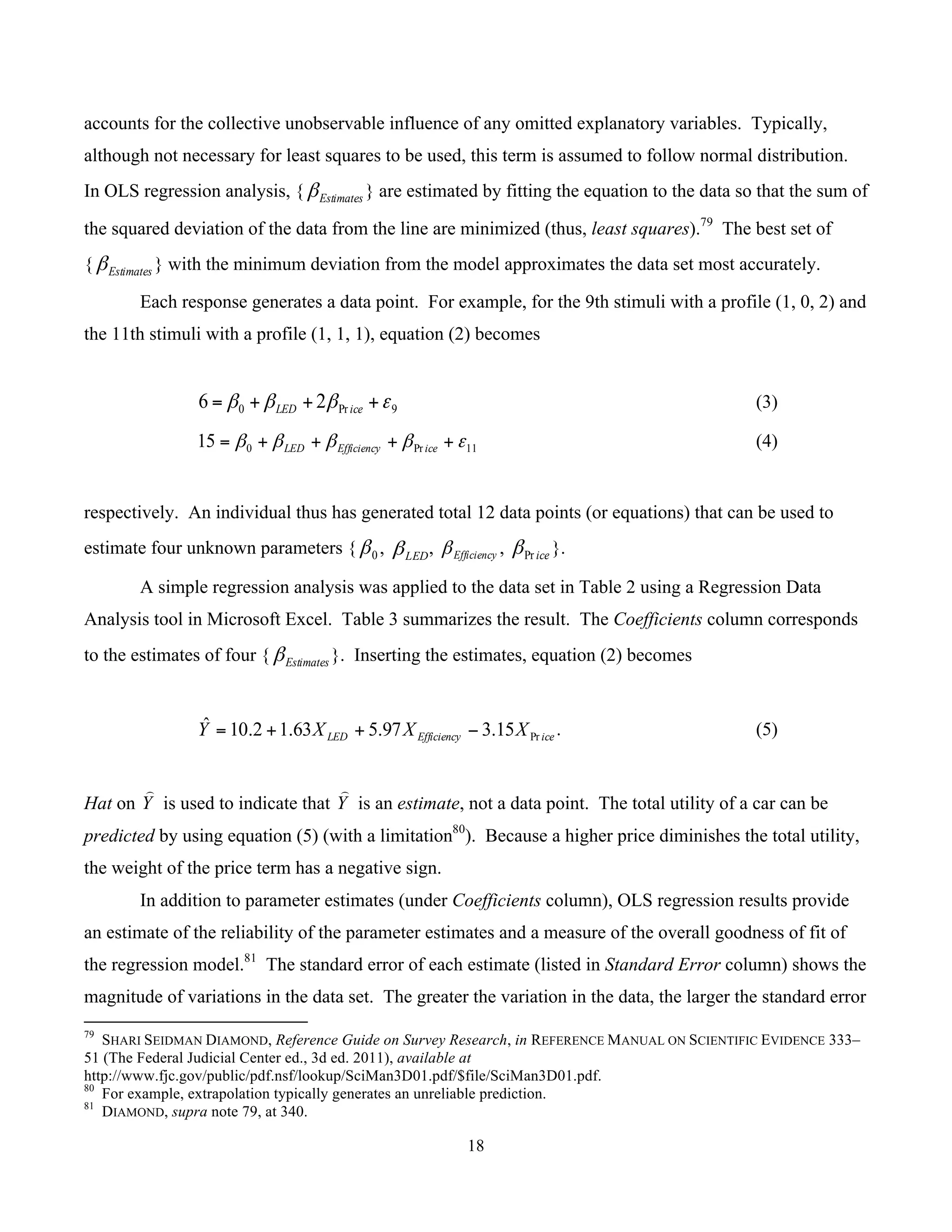 18
	
accounts for the collective unobservable influence of any omitted explanatory variables. Typically,
although not necessary for least squares to be used, this term is assumed to follow normal distribution.
In OLS regression analysis, { Estimatesβ } are estimated by fitting the equation to the data so that the sum of
the squared deviation of the data from the line are minimized (thus, least squares).79
The best set of
{ Estimatesβ } with the minimum deviation from the model approximates the data set most accurately.
Each response generates a data point. For example, for the 9th stimuli with a profile (1, 0, 2) and
the 11th stimuli with a profile (1, 1, 1), equation (2) becomes
9Pr0 26 εβββ +++= iceLED (3)
11Pr015 εββββ ++++= iceEfficiencyLED (4)
respectively. An individual thus has generated total 12 data points (or equations) that can be used to
estimate four unknown parameters { 0β , LEDβ , Efficiencyβ , icePrβ }.
A simple regression analysis was applied to the data set in Table 2 using a Regression Data
Analysis tool in Microsoft Excel. Table 3 summarizes the result. The Coefficients column corresponds
to the estimates of four { Estimatesβ }. Inserting the estimates, equation (2) becomes
iceEfficiencyLED XXXY Pr15.397.563.12.10ˆ −++= . (5)
Hat on Y
⌢
is used to indicate that Y
⌢
is an estimate, not a data point. The total utility of a car can be
predicted by using equation (5) (with a limitation80
). Because a higher price diminishes the total utility,
the weight of the price term has a negative sign.
In addition to parameter estimates (under Coefficients column), OLS regression results provide
an estimate of the reliability of the parameter estimates and a measure of the overall goodness of fit of
the regression model.81
The standard error of each estimate (listed in Standard Error column) shows the
magnitude of variations in the data set. The greater the variation in the data, the larger the standard error
																																																													
79
SHARI SEIDMAN DIAMOND, Reference Guide on Survey Research, in REFERENCE MANUAL ON SCIENTIFIC EVIDENCE 333–
51 (The Federal Judicial Center ed., 3d ed. 2011), available at
http://www.fjc.gov/public/pdf.nsf/lookup/SciMan3D01.pdf/$file/SciMan3D01.pdf.
80
For example, extrapolation typically generates an unreliable prediction.
81
DIAMOND, supra note 79, at 340.
 