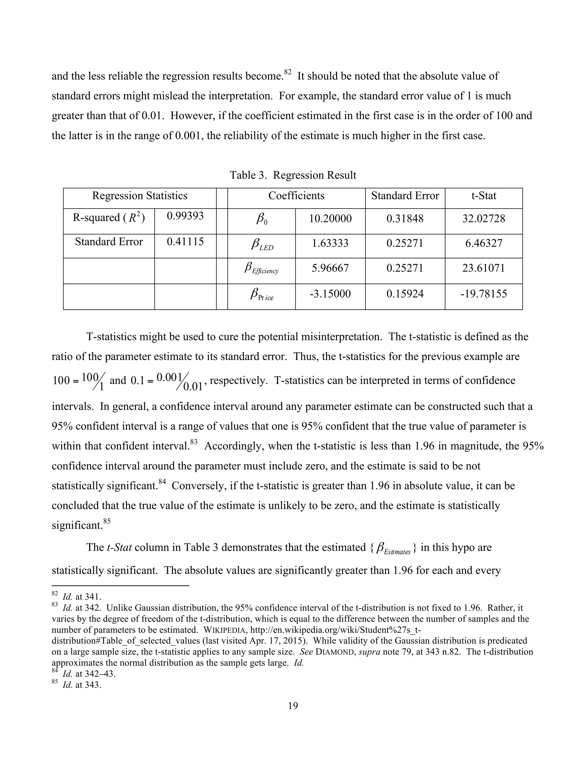 19
	
and the less reliable the regression results become.82
It should be noted that the absolute value of
standard errors might mislead the interpretation. For example, the standard error value of 1 is much
greater than that of 0.01. However, if the coefficient estimated in the first case is in the order of 100 and
the latter is in the range of 0.001, the reliability of the estimate is much higher in the first case.
Table 3. Regression Result
Regression Statistics Coefficients Standard Error t-Stat
R-squared ( 2
R ) 0.99393 0β 10.20000 0.31848 32.02728
Standard Error 0.41115 LEDβ 1.63333 0.25271 6.46327
Efficiencyβ 5.96667 0.25271 23.61071
icePrβ -3.15000 0.15924 -19.78155
T-statistics might be used to cure the potential misinterpretation. The t-statistic is defined as the
ratio of the parameter estimate to its standard error. Thus, the t-statistics for the previous example are
1
100100 = and
01.0
001.01.0 = , respectively. T-statistics can be interpreted in terms of confidence
intervals. In general, a confidence interval around any parameter estimate can be constructed such that a
95% confident interval is a range of values that one is 95% confident that the true value of parameter is
within that confident interval.83
Accordingly, when the t-statistic is less than 1.96 in magnitude, the 95%
confidence interval around the parameter must include zero, and the estimate is said to be not
statistically significant.84
Conversely, if the t-statistic is greater than 1.96 in absolute value, it can be
concluded that the true value of the estimate is unlikely to be zero, and the estimate is statistically
significant.85
The t-Stat column in Table 3 demonstrates that the estimated { Estimatesβ } in this hypo are
statistically significant. The absolute values are significantly greater than 1.96 for each and every
																																																													
82
Id. at 341.
83
Id. at 342. Unlike Gaussian distribution, the 95% confidence interval of the t-distribution is not fixed to 1.96. Rather, it
varies by the degree of freedom of the t-distribution, which is equal to the difference between the number of samples and the
number of parameters to be estimated. WIKIPEDIA, http://en.wikipedia.org/wiki/Student%27s_t-
distribution#Table_of_selected_values (last visited Apr. 17, 2015). While validity of the Gaussian distribution is predicated
on a large sample size, the t-statistic applies to any sample size. See DIAMOND, supra note 79, at 343 n.82. The t-distribution
approximates the normal distribution as the sample gets large. Id.
84
Id. at 342–43.
85
Id. at 343.
 