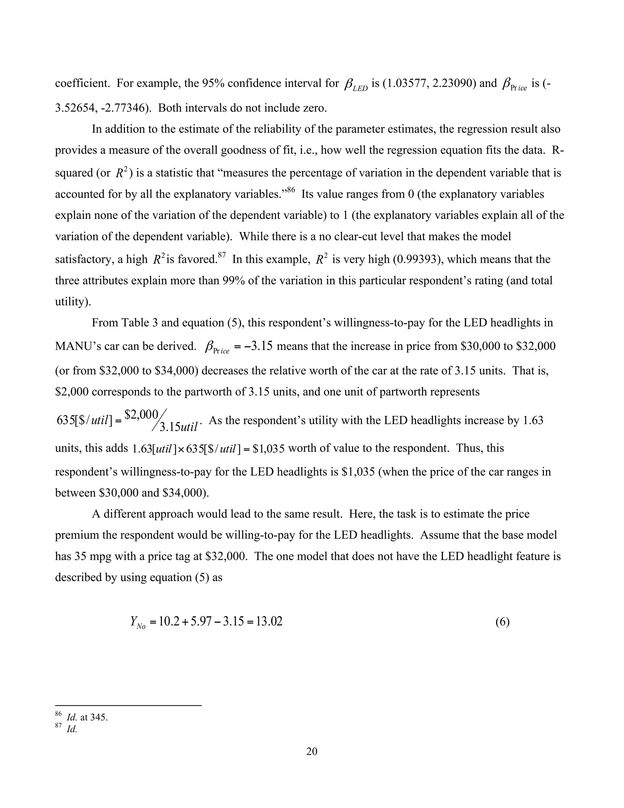 20
	
coefficient. For example, the 95% confidence interval for LEDβ is (1.03577, 2.23090) and icePrβ is (-
3.52654, -2.77346). Both intervals do not include zero.
In addition to the estimate of the reliability of the parameter estimates, the regression result also
provides a measure of the overall goodness of fit, i.e., how well the regression equation fits the data. R-
squared (or 2
R ) is a statistic that “measures the percentage of variation in the dependent variable that is
accounted for by all the explanatory variables.”86
Its value ranges from 0 (the explanatory variables
explain none of the variation of the dependent variable) to 1 (the explanatory variables explain all of the
variation of the dependent variable). While there is a no clear-cut level that makes the model
satisfactory, a high 2
R is favored.87
In this example, 2
R is very high (0.99393), which means that the
three attributes explain more than 99% of the variation in this particular respondent’s rating (and total
utility).
From Table 3 and equation (5), this respondent’s willingness-to-pay for the LED headlights in
MANU’s car can be derived. 15.3Pr −=iceβ means that the increase in price from $30,000 to $32,000
(or from $32,000 to $34,000) decreases the relative worth of the car at the rate of 3.15 units. That is,
$2,000 corresponds to the partworth of 3.15 units, and one unit of partworth represents
util
util
15.3
000,2$]/[$635 = . As the respondent’s utility with the LED headlights increase by 1.63
units, this adds 035,1$]/[$635][63.1 =× utilutil worth of value to the respondent. Thus, this
respondent’s willingness-to-pay for the LED headlights is $1,035 (when the price of the car ranges in
between $30,000 and $34,000).
A different approach would lead to the same result. Here, the task is to estimate the price
premium the respondent would be willing-to-pay for the LED headlights. Assume that the base model
has 35 mpg with a price tag at $32,000. The one model that does not have the LED headlight feature is
described by using equation (5) as
02.1315.397.52.10 =−+=NoY (6)
																																																													
86
Id. at 345.
87
Id.
 