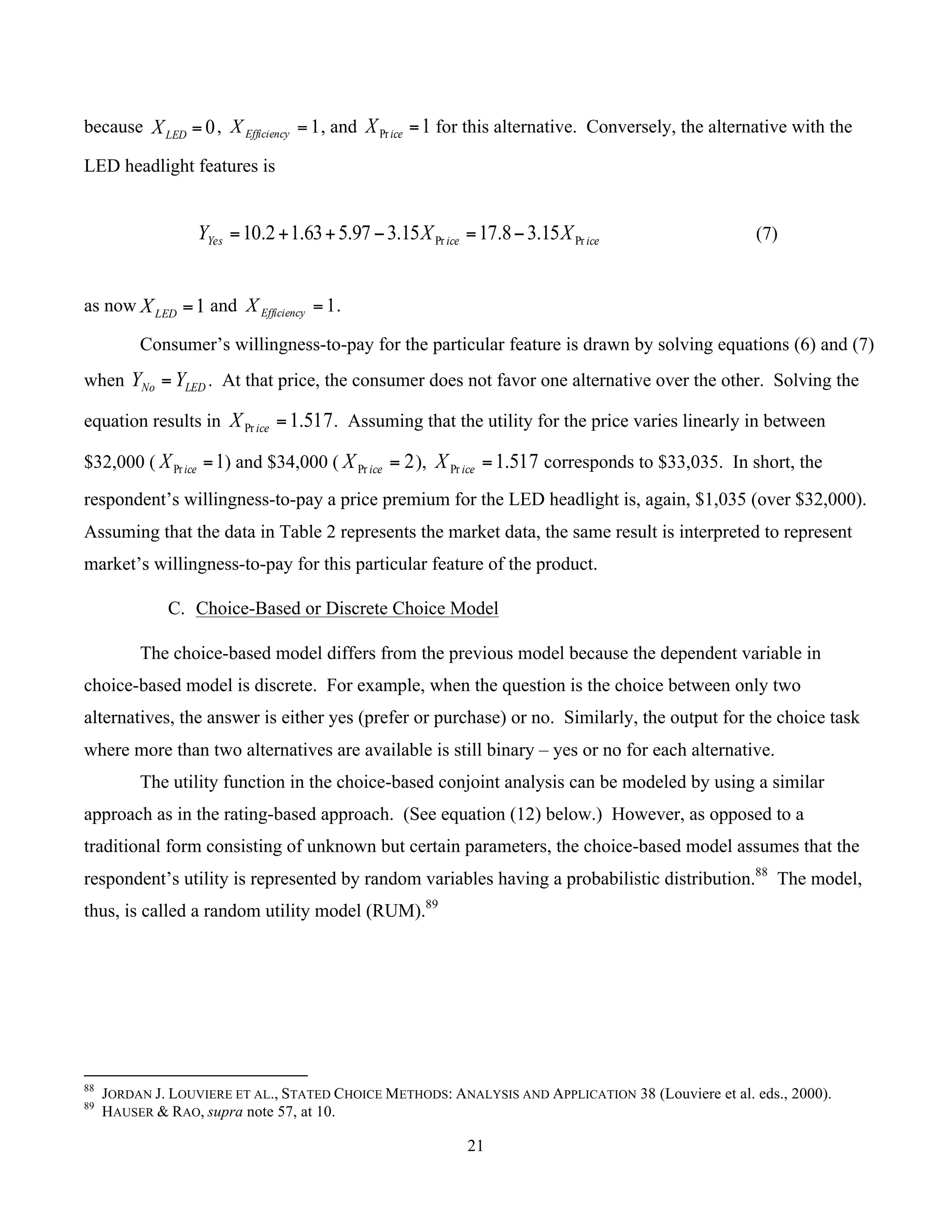 21
	
because 0=LEDX , 1=EfficiencyX , and 1Pr =iceX for this alternative. Conversely, the alternative with the
LED headlight features is
iceiceYes XXY PrPr 15.38.1715.397.563.12.10 −=−++= (7)
as now 1=LEDX and 1=EfficiencyX .
Consumer’s willingness-to-pay for the particular feature is drawn by solving equations (6) and (7)
when LEDNo YY = . At that price, the consumer does not favor one alternative over the other. Solving the
equation results in 517.1Pr =iceX . Assuming that the utility for the price varies linearly in between
$32,000 ( 1Pr =iceX ) and $34,000 ( 2Pr =iceX ), 517.1Pr =iceX corresponds to $33,035. In short, the
respondent’s willingness-to-pay a price premium for the LED headlight is, again, $1,035 (over $32,000).
Assuming that the data in Table 2 represents the market data, the same result is interpreted to represent
market’s willingness-to-pay for this particular feature of the product.
C. Choice-Based or Discrete Choice Model
The choice-based model differs from the previous model because the dependent variable in
choice-based model is discrete. For example, when the question is the choice between only two
alternatives, the answer is either yes (prefer or purchase) or no. Similarly, the output for the choice task
where more than two alternatives are available is still binary – yes or no for each alternative.
The utility function in the choice-based conjoint analysis can be modeled by using a similar
approach as in the rating-based approach. (See equation (12) below.) However, as opposed to a
traditional form consisting of unknown but certain parameters, the choice-based model assumes that the
respondent’s utility is represented by random variables having a probabilistic distribution.88
The model,
thus, is called a random utility model (RUM).89
																																																													
88
JORDAN J. LOUVIERE ET AL., STATED CHOICE METHODS: ANALYSIS AND APPLICATION 38 (Louviere et al. eds., 2000).
89
HAUSER & RAO, supra note 57, at 10.
 